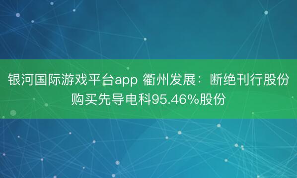 银河国际游戏平台app 衢州发展：断绝刊行股份购买先导电科95.46%股份