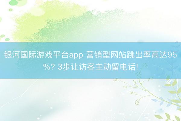 银河国际游戏平台app 营销型网站跳出率高达95%? 3步让访客主动留电话!