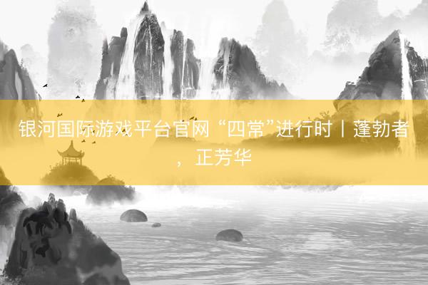 银河国际游戏平台官网 “四常”进行时丨蓬勃者,正芳华
