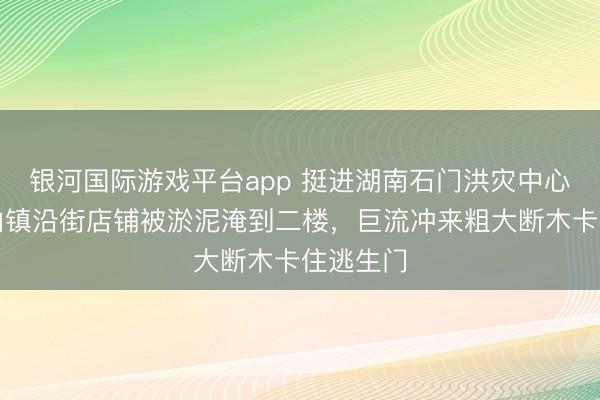 银河国际游戏平台app 挺进湖南石门洪灾中心：壶瓶山镇沿街店铺被淤泥淹到二楼，巨流冲来粗大断木卡住逃生门