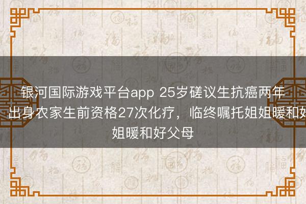 银河国际游戏平台app 25岁磋议生抗癌两年离世：出身农家生前资格27次化疗，临终嘱托姐姐暖和好父母