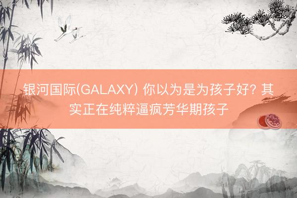 银河国际(GALAXY) 你以为是为孩子好? 其实正在纯粹逼疯芳华期孩子