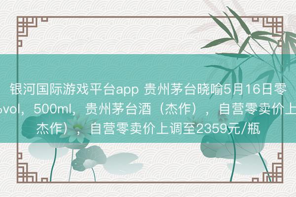 银河国际游戏平台app 贵州茅台晓喻5月16日零时起加价：53%vol，500ml，贵州茅台酒（杰作），自营零卖价上调至2359元/瓶
