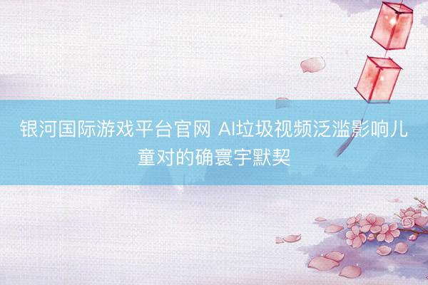 银河国际游戏平台官网 AI垃圾视频泛滥影响儿童对的确寰宇默契