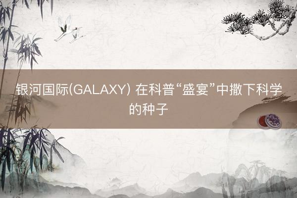 银河国际(GALAXY) 在科普“盛宴”中撒下科学的种子