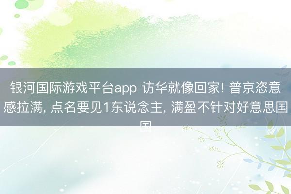 银河国际游戏平台app 访华就像回家! 普京恣意感拉满， 点名要见1东说念主， 满盈不针对好意思国