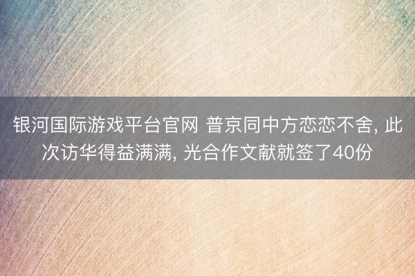 银河国际游戏平台官网 普京同中方恋恋不舍， 此次访华得益满满， 光合作文献就签了40份