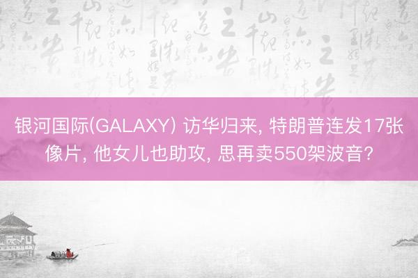 银河国际(GALAXY) 访华归来， 特朗普连发17张像片， 他女儿也助攻， 思再卖550架波音?