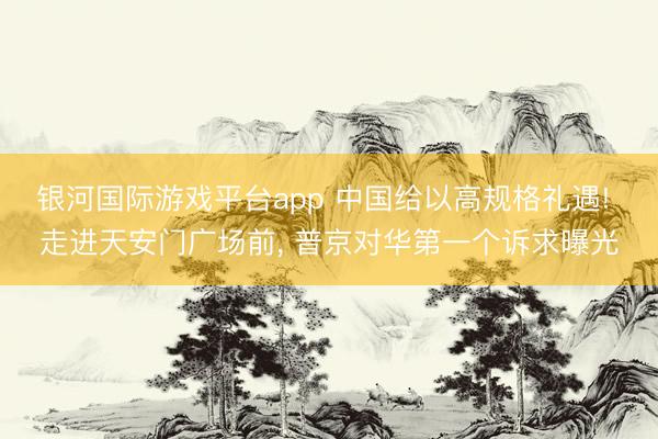 银河国际游戏平台app 中国给以高规格礼遇! 走进天安门广场前， 普京对华第一个诉求曝光