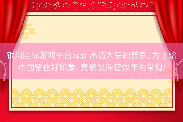 银河国际游戏平台app 出访大宗的普京， 为了给中国留住好印象， 竟破裂保管数年的常规!