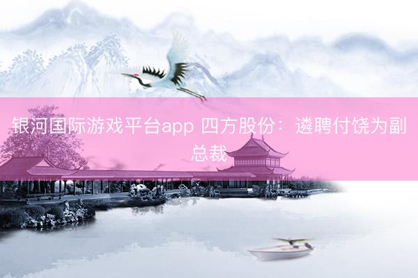 银河国际游戏平台app 四方股份:遴聘付饶为副总裁
