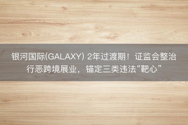 银河国际(GALAXY) 2年过渡期！证监会整治行恶跨境展业，锚定三类违法“靶心”