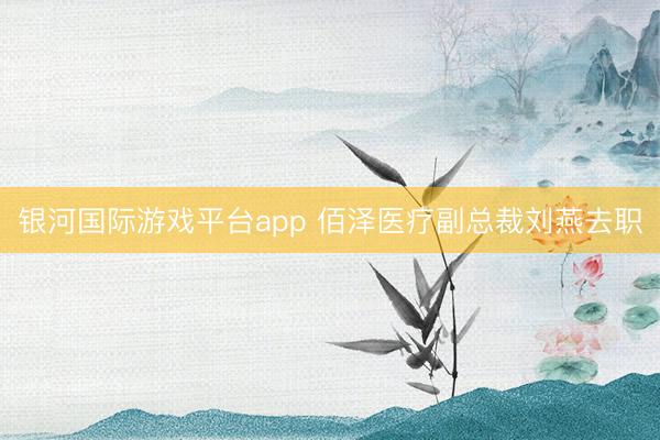 银河国际游戏平台app 佰泽医疗副总裁刘燕去职