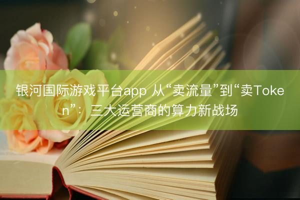 银河国际游戏平台app 从“卖流量”到“卖Token”：三大运营商的算力新战场