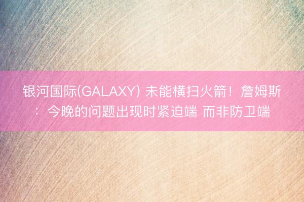银河国际(GALAXY) 未能横扫火箭！詹姆斯：今晚的问题出现时紧迫端 而非防卫端