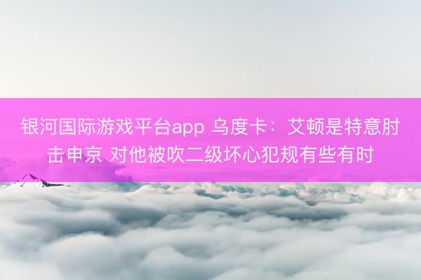 银河国际游戏平台app 乌度卡：艾顿是特意肘击申京 对他被吹二级坏心犯规有些有时