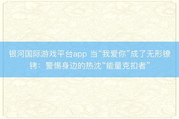 银河国际游戏平台app 当“我爱你”成了无形镣铐：警惕身边的热沈“能量克扣者”