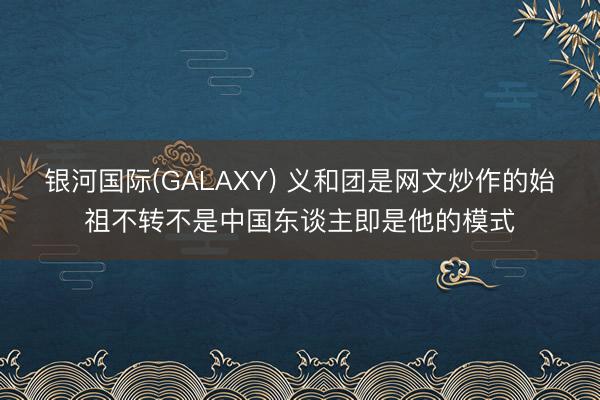 银河国际(GALAXY) 义和团是网文炒作的始祖不转不是中国东谈主即是他的模式