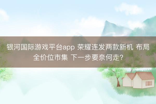 银河国际游戏平台app 荣耀连发两款新机 布局全价位市集 下一步要奈何走?