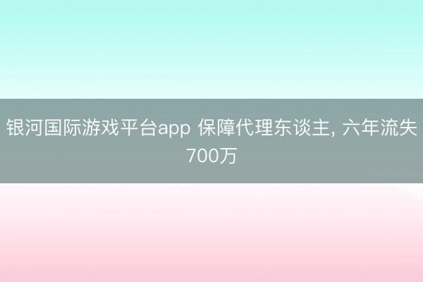 银河国际游戏平台app 保障代理东谈主， 六年流失700万