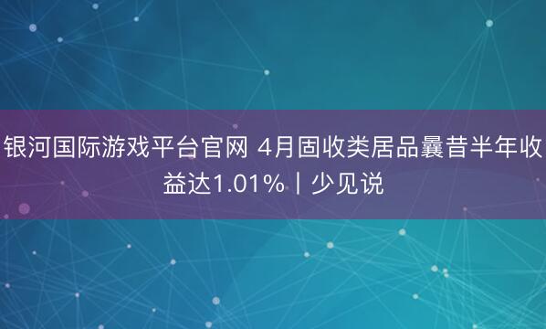 银河国际游戏平台官网 4月固收类居品曩昔半年收益达1.01%丨少见说