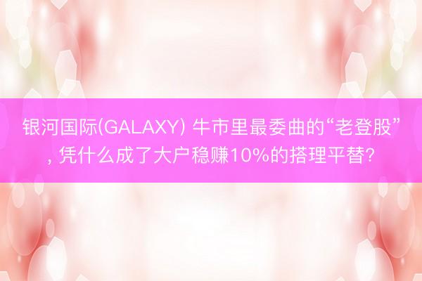 银河国际(GALAXY) 牛市里最委曲的“老登股”， 凭什么成了大户稳赚10%的搭理平替?