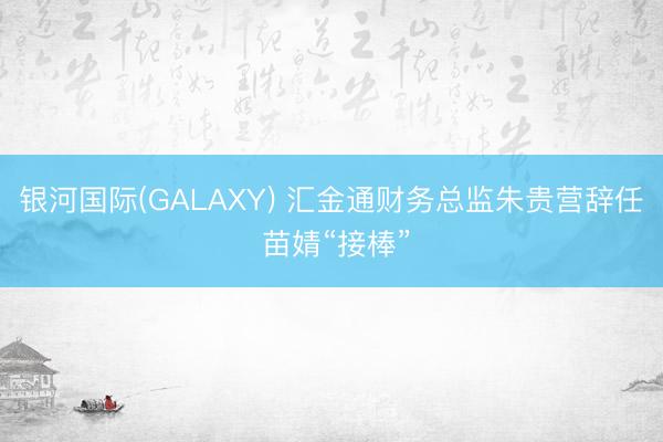 银河国际(GALAXY) 汇金通财务总监朱贵营辞任 苗婧“接棒”