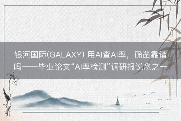 银河国际(GALAXY) 用AI查AI率，确凿靠谱吗——毕业论文“AI率检测”调研报说念之一