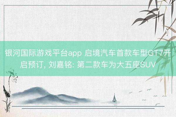 银河国际游戏平台app 启境汽车首款车型GT7开启预订， 刘嘉铭: 第二款车为大五座SUV
