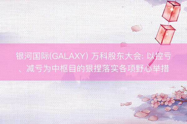 银河国际(GALAXY) 万科股东大会: 以控亏、减亏为中枢目的狠捏落实各项野心举措