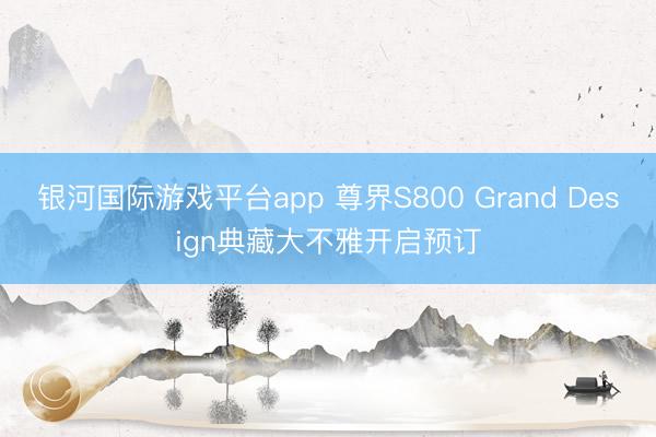 银河国际游戏平台app 尊界S800 Grand Design典藏大不雅开启预订