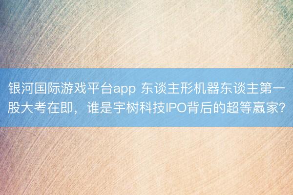 银河国际游戏平台app 东谈主形机器东谈主第一股大考在即，谁是宇树科技IPO背后的超等赢家？
