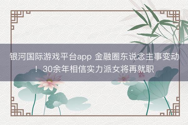 银河国际游戏平台app 金融圈东说念主事变动！30余年相信实力派女将再就职