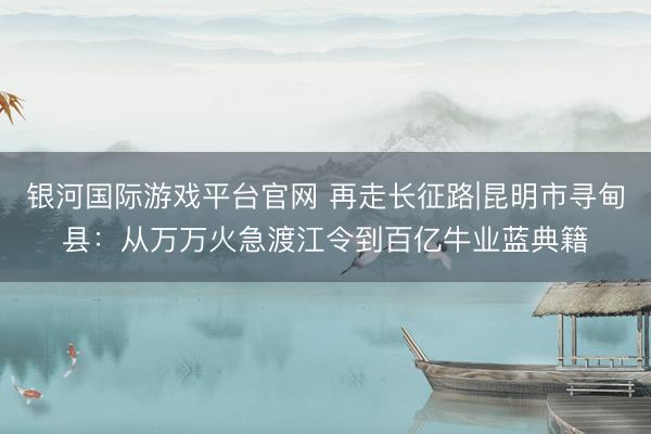 银河国际游戏平台官网 再走长征路|昆明市寻甸县：从万万火急渡江令到百亿牛业蓝典籍