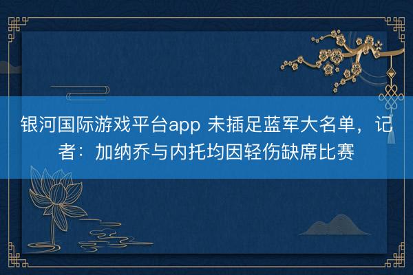 银河国际游戏平台app 未插足蓝军大名单，记者：加纳乔与内托均因轻伤缺席比赛