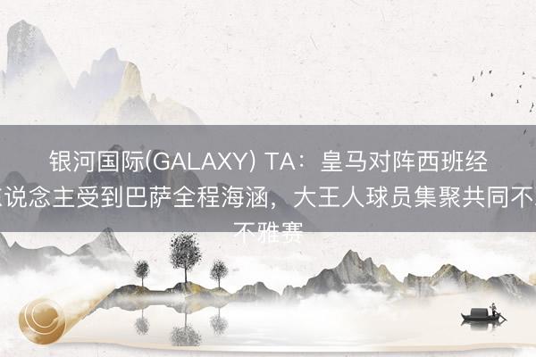 银河国际(GALAXY) TA：皇马对阵西班经纪东说念主受到巴萨全程海涵，大王人球员集聚共同不雅赛