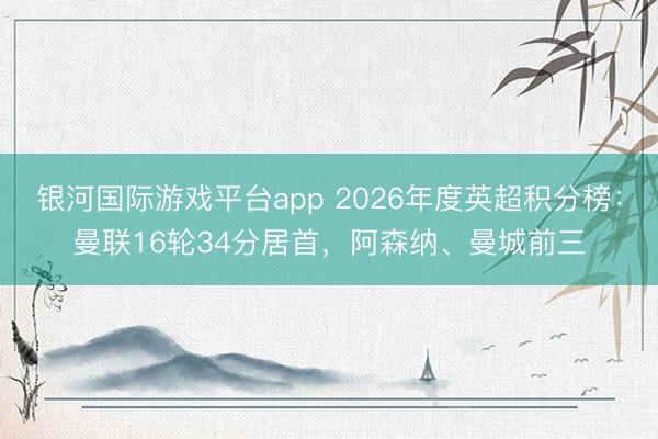 银河国际游戏平台app 2026年度英超积分榜：曼联16轮34分居首，阿森纳、曼城前三