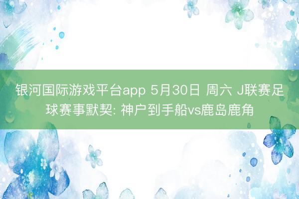 银河国际游戏平台app 5月30日 周六 J联赛足球赛事默契: 神户到手船vs鹿岛鹿角