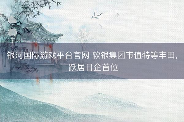 银河国际游戏平台官网 软银集团市值特等丰田， 跃居日企首位