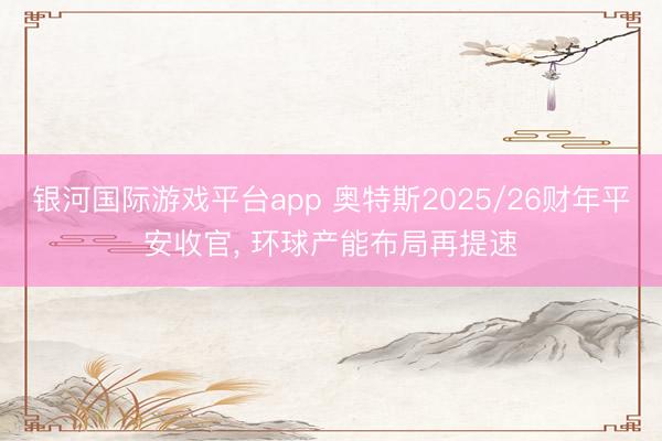银河国际游戏平台app 奥特斯2025/26财年平安收官， 环球产能布局再提速