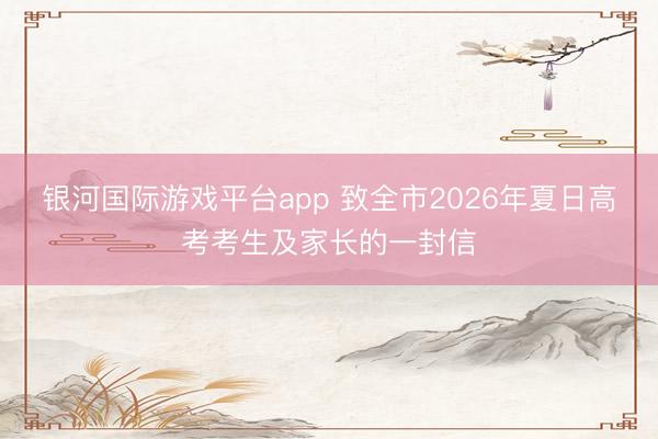银河国际游戏平台app 致全市2026年夏日高考考生及家长的一封信