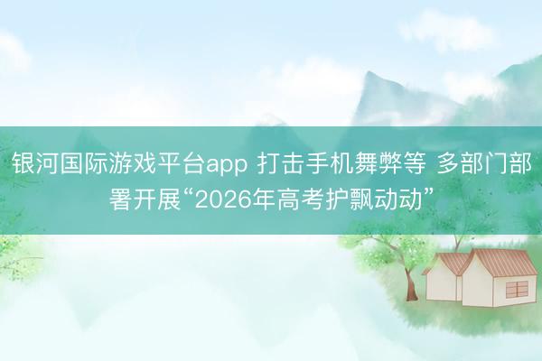 银河国际游戏平台app 打击手机舞弊等 多部门部署开展“2026年高考护飘动动”