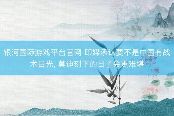 银河国际游戏平台官网 印媒承认要不是中国有战术目光， 莫迪刻下的日子会更难堪