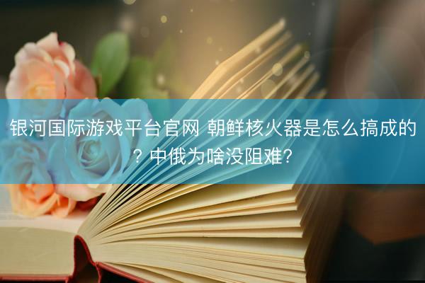 银河国际游戏平台官网 朝鲜核火器是怎么搞成的? 中俄为啥没阻难?