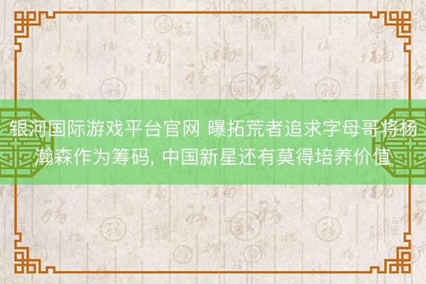 银河国际游戏平台官网 曝拓荒者追求字母哥将杨瀚森作为筹码， 中国新星还有莫得培养价值