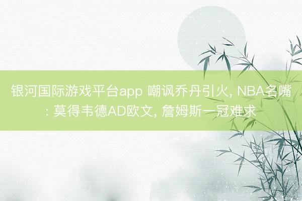 银河国际游戏平台app 嘲讽乔丹引火， NBA名嘴: 莫得韦德AD欧文， 詹姆斯一冠难求