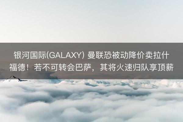 银河国际(GALAXY) 曼联恐被动降价卖拉什福德！若不可转会巴萨，其将火速归队享顶薪