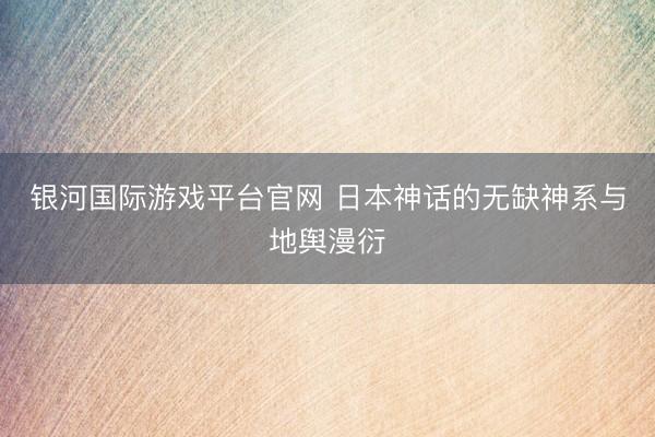 银河国际游戏平台官网 日本神话的无缺神系与地舆漫衍