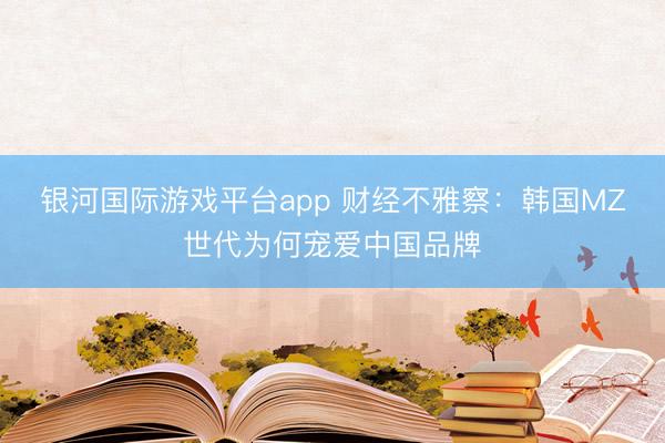 银河国际游戏平台app 财经不雅察：韩国MZ世代为何宠爱中国品牌