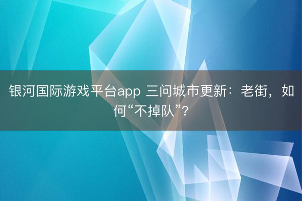 银河国际游戏平台app 三问城市更新:老街,如何“不掉队”?